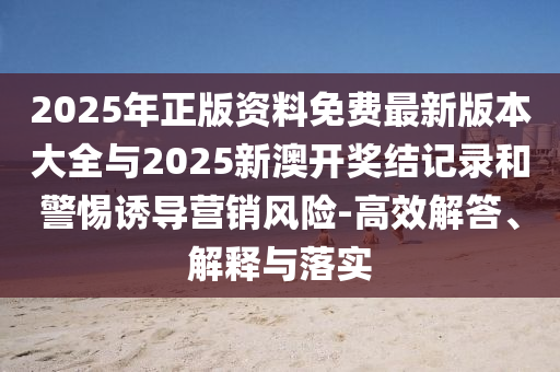 2025年正版資料免費最新版本大全與2025新澳開獎結記錄和警惕誘導營銷風險-高效解答、解釋與落實