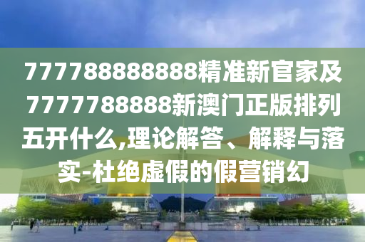 777788888888精準新官家及7777788888新澳門正版排列五開什么,理論解答、解釋與落實-杜絕虛假的假營銷幻
