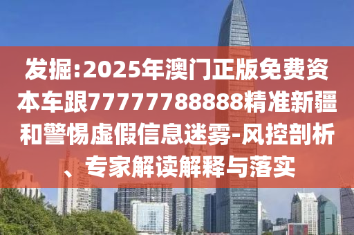 發掘:2025年澳門正版免費資本車跟77777788888精準新疆和警惕虛假信息迷霧-風控剖析、專家解讀解釋與落實