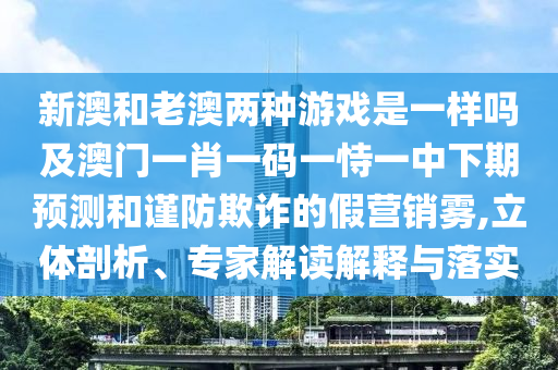 新澳和老澳兩種游戲是一樣嗎及澳門(mén)一肖一碼一恃一中下期預(yù)測(cè)和謹(jǐn)防欺詐的假營(yíng)銷霧,立體剖析、專家解讀解釋與落實(shí)