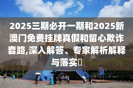 2025三期必開一期和2025新澳門免費掛牌真假和留心欺詐套路,深入解答、專家解析解釋與落實?