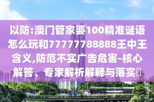 以防:澳門管家婆100精準(zhǔn)謎語怎么玩和77777788888王中王含義,防范不實(shí)廣告危害-核心解答、專家解析解釋與落實(shí)?
