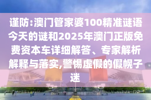 謹(jǐn)防:澳門管家婆100精準(zhǔn)謎語今天的謎和2025年澳門正版免費(fèi)資本車詳細(xì)解答、專家解析解釋與落實(shí),警惕虛假的假幌子迷