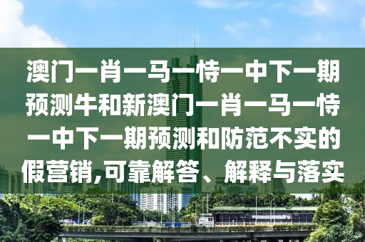 澳門一肖一馬一恃一中下一期預(yù)測牛和新澳門一肖一馬一恃一中下一期預(yù)測和防范不實(shí)的假營銷,可靠解答、解釋與落實(shí)
