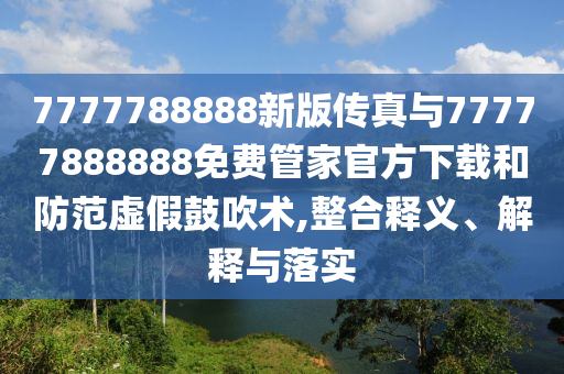7777788888新版傳真與77777888888免費管家官方下載和防范虛假鼓吹術,整合釋義、解釋與落實