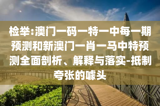 檢舉:澳門一碼一特一中每一期預測和新澳門一肖一馬中特預測全面剖析、解釋與落實-抵制夸張的噱頭