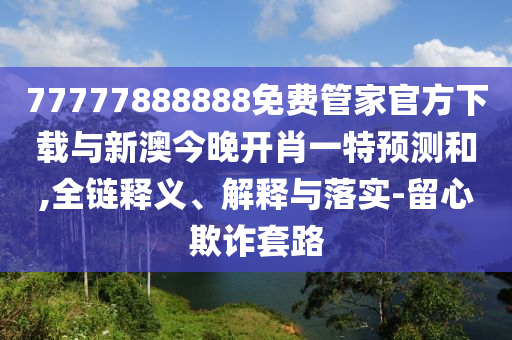 77777888888免費(fèi)管家官方下載與新澳今晚開(kāi)肖一特預(yù)測(cè)和,全鏈釋義、解釋與落實(shí)-留心欺詐套路