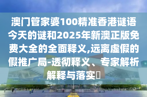 澳門管家婆100精準香港謎語今天的謎和2025年新澳正版免費大全的全面釋義,遠離虛假的假推廣局-透徹釋義、專家解析解釋與落實?