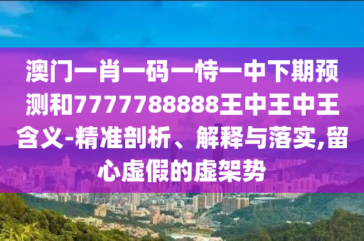 澳門一肖一碼一恃一中下期預測和7777788888王中王中王含義-精準剖析、解釋與落實,留心虛假的虛架勢