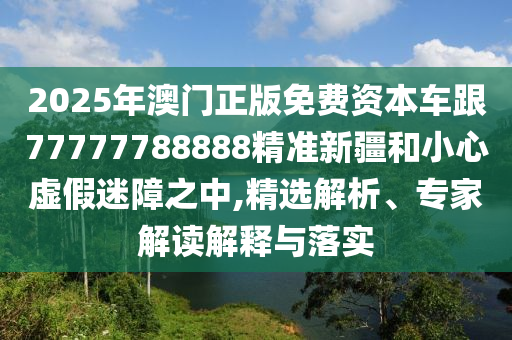 2025年澳門正版免費資本車跟77777788888精準新疆和小心虛假迷障之中,精選解析、專家解讀解釋與落實