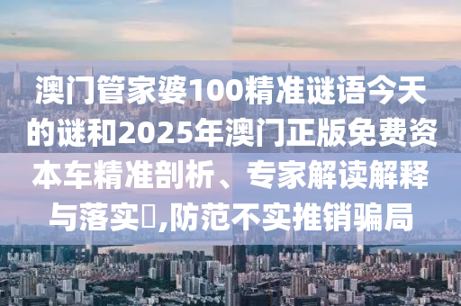 澳門管家婆100精準(zhǔn)謎語今天的謎和2025年澳門正版免費(fèi)資本車精準(zhǔn)剖析、專家解讀解釋與落實(shí)?,防范不實(shí)推銷騙局