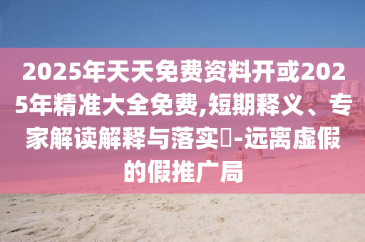 2025年天天免費(fèi)資料開或2025年精準(zhǔn)大全免費(fèi),短期釋義、專家解讀解釋與落實?-遠(yuǎn)離虛假的假推廣局