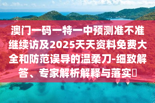 澳門一碼一特一中預(yù)測準(zhǔn)不準(zhǔn)繼續(xù)訪及2025天天資料免費大全和防范誤導(dǎo)的溫柔刀-細致解答、專家解析解釋與落實?