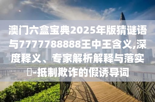 澳門六盒寶典2025年版猜謎語與7777788888王中王含義,深度釋義、專家解析解釋與落實(shí)?-抵制欺詐的假誘導(dǎo)詞