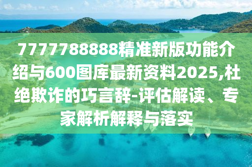 7777788888精準新版功能介紹與600圖庫最新資料2025,杜絕欺詐的巧言辭-評估解讀、專家解析解釋與落實