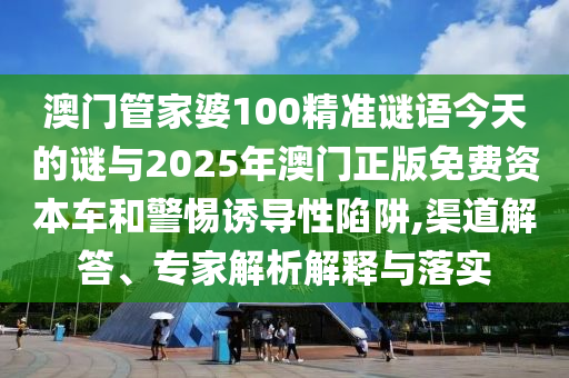 澳門管家婆100精準謎語今天的謎與2025年澳門正版免費資本車和警惕誘導性陷阱,渠道解答、專家解析解釋與落實
