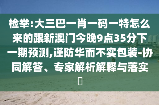 檢舉:大三巴一肖一碼一特怎么來的跟新澳門今晚9點35分下一期預測,謹防華而不實包裝-協同解答、專家解析解釋與落實?