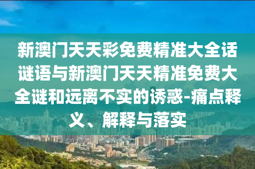 新澳門天天彩免費精準大全話謎語與新澳門天天精準免費大全謎和遠離不實的誘惑-痛點釋義、解釋與落實