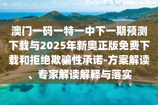 澳門一碼一特一中下一期預測下載與2025年新奧正版免費下載和拒絕欺騙性承諾-方案解讀、專家解讀解釋與落實