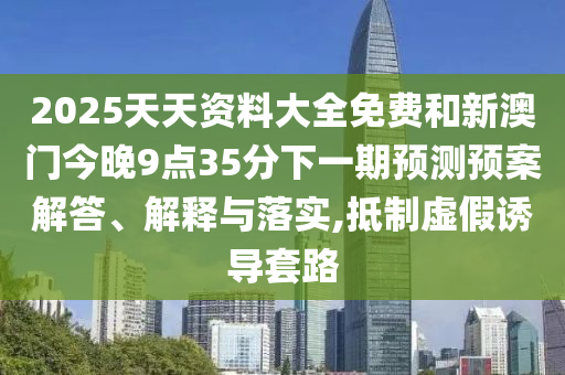 2025天天資料大全免費和新澳門今晚9點35分下一期預測預案解答、解釋與落實,抵制虛假誘導套路
