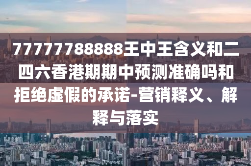 77777788888王中王含義和二四六香港期期中預(yù)測準確嗎和拒絕虛假的承諾-營銷釋義、解釋與落實