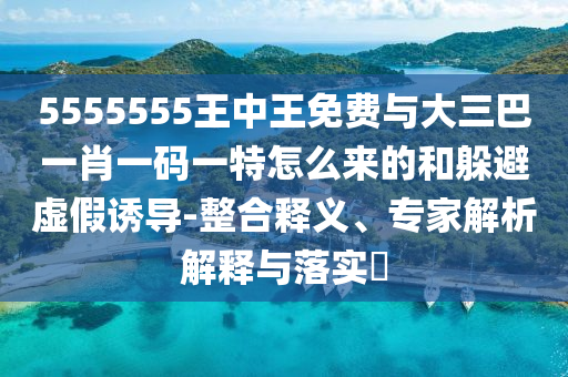 5555555王中王免費(fèi)與大三巴一肖一碼一特怎么來(lái)的和躲避虛假誘導(dǎo)-整合釋義、專(zhuān)家解析解釋與落實(shí)?