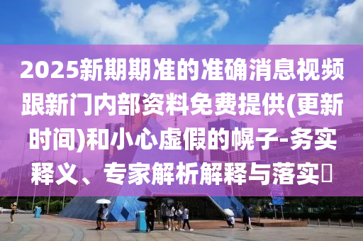 2025新期期準(zhǔn)的準(zhǔn)確消息視頻跟新門內(nèi)部資料免費提供(更新時間)和小心虛假的幌子-務(wù)實釋義、專家解析解釋與落實?