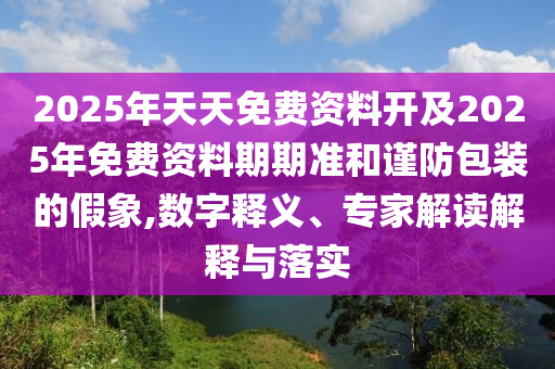 2025年天天免費(fèi)資料開及2025年免費(fèi)資料期期準(zhǔn)和謹(jǐn)防包裝的假象,數(shù)字釋義、專家解讀解釋與落實(shí)