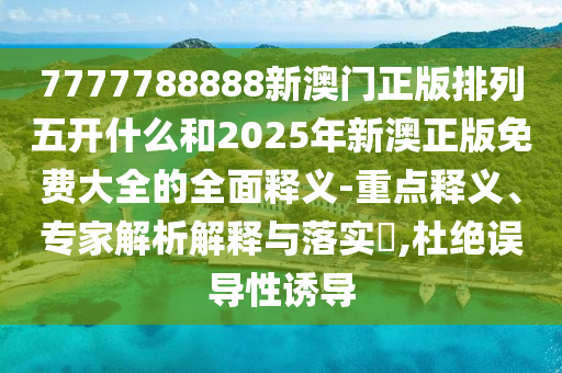 7777788888新澳門正版排列五開什么和2025年新澳正版免費大全的全面釋義-重點釋義、專家解析解釋與落實?,杜絕誤導性誘導