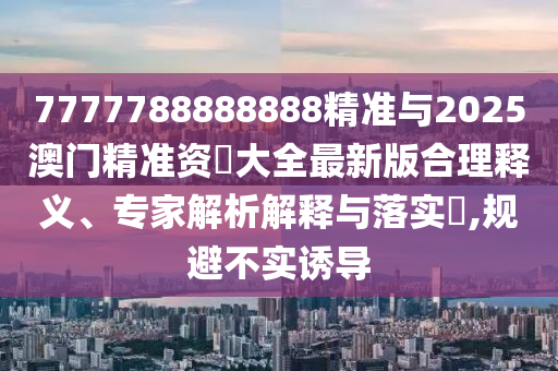 7777788888888精準與2025澳門精準資枓大全最新版合理釋義、專家解析解釋與落實?,規避不實誘導