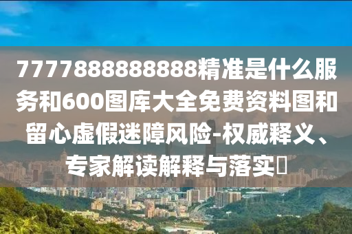 7777888888888精準(zhǔn)是什么服務(wù)和600圖庫(kù)大全免費(fèi)資料圖和留心虛假迷障風(fēng)險(xiǎn)-權(quán)威釋義、專家解讀解釋與落實(shí)?