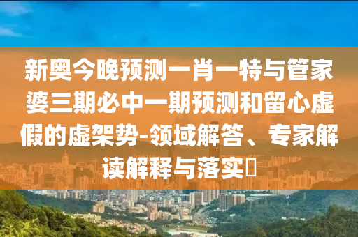 新奧今晚預測一肖一特與管家婆三期必中一期預測和留心虛假的虛架勢-領域解答、專家解讀解釋與落實?