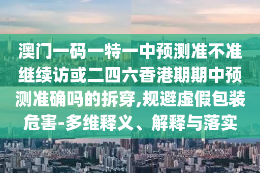 澳門一碼一特一中預測準不準繼續訪或二四六香港期期中預測準確嗎的拆穿,規避虛假包裝危害-多維釋義、解釋與落實