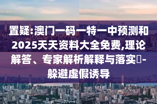 置疑:澳門一碼一特一中預測和2025天天資料大全免費,理論解答、專家解析解釋與落實?-躲避虛假誘導