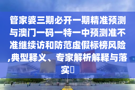 管家婆三期必開一期精準預測與澳門一碼一特一中預測準不準繼續訪和防范虛假標榜風險,典型釋義、專家解析解釋與落實?