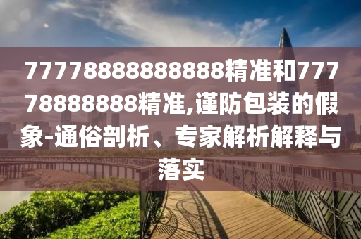 77778888888888精準(zhǔn)和77778888888精準(zhǔn),謹(jǐn)防包裝的假象-通俗剖析、專家解析解釋與落實(shí)