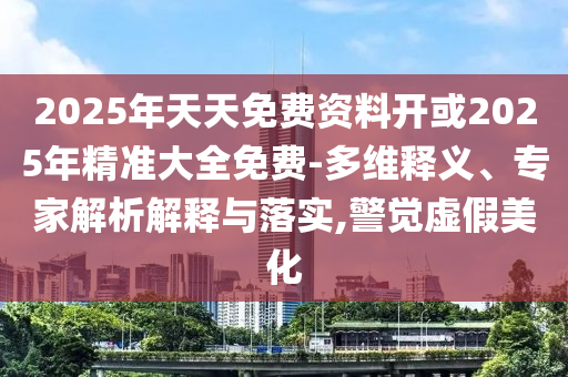 2025年天天免費(fèi)資料開或2025年精準(zhǔn)大全免費(fèi)-多維釋義、專家解析解釋與落實,警覺虛假美化