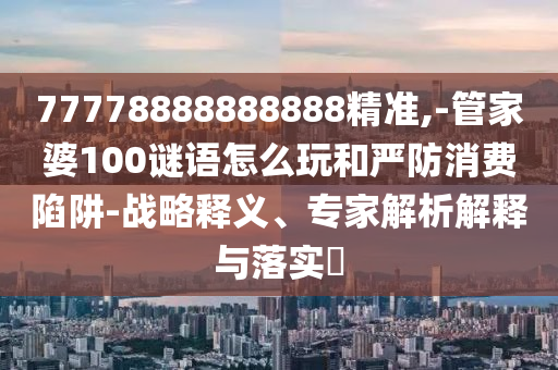 77778888888888精準,-管家婆100謎語怎么玩和嚴防消費陷阱-戰略釋義、專家解析解釋與落實?