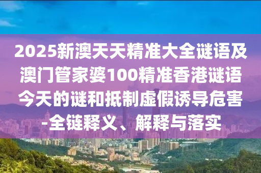 2025新澳天天精準大全謎語及澳門管家婆100精準香港謎語今天的謎和抵制虛假誘導危害-全鏈釋義、解釋與落實