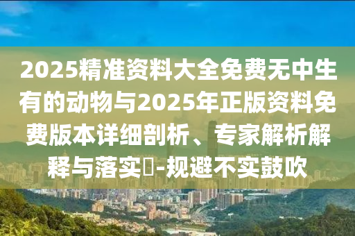2025精準資料大全免費無中生有的動物與2025年正版資料免費版本詳細剖析、專家解析解釋與落實?-規避不實鼓吹