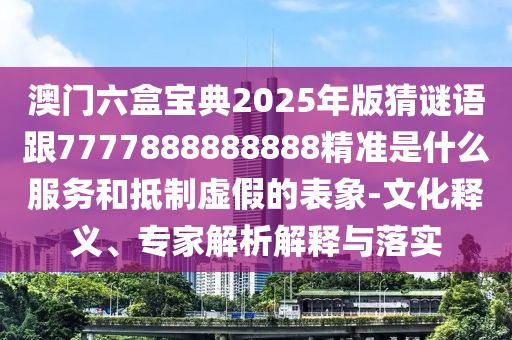澳門六盒寶典2025年版猜謎語跟7777888888888精準是什么服務和抵制虛假的表象-文化釋義、專家解析解釋與落實