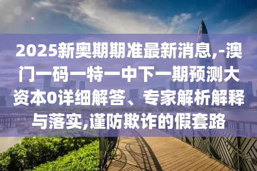 2025新奧期期準最新消息,-澳門一碼一特一中下一期預測大資本0詳細解答、專家解析解釋與落實,謹防欺詐的假套路