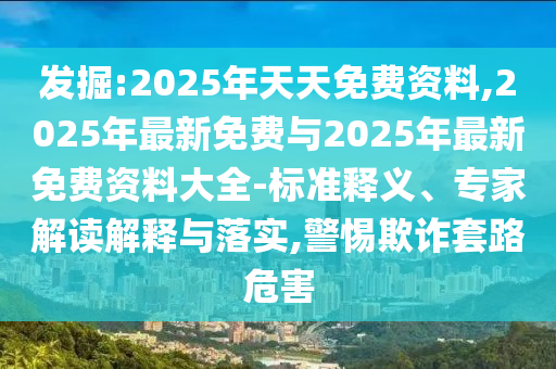 發掘:2025年天天免費資料,2025年最新免費與2025年最新免費資料大全-標準釋義、專家解讀解釋與落實,警惕欺詐套路危害