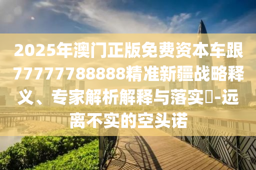 2025年澳門正版免費資本車跟77777788888精準新疆戰略釋義、專家解析解釋與落實?-遠離不實的空頭諾