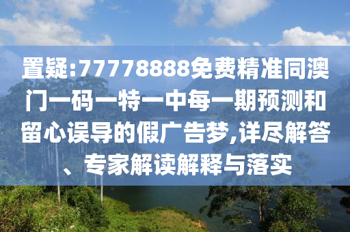 置疑:77778888免費精準同澳門一碼一特一中每一期預測和留心誤導的假廣告夢,詳盡解答、專家解讀解釋與落實