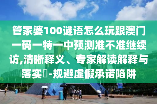 管家婆100謎語怎么玩跟澳門一碼一特一中預測準不準繼續訪,清晰釋義、專家解讀解釋與落實?-規避虛假承諾陷阱