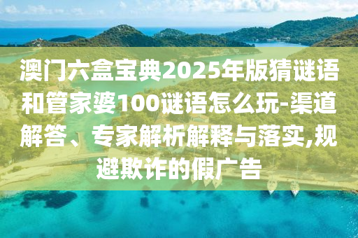 澳門(mén)六盒寶典2025年版猜謎語(yǔ)和管家婆100謎語(yǔ)怎么玩-渠道解答、專(zhuān)家解析解釋與落實(shí),規(guī)避欺詐的假?gòu)V告
