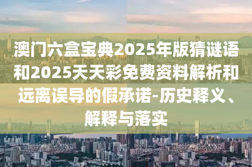澳門六盒寶典2025年版猜謎語和2025天天彩免費資料解析和遠離誤導的假承諾-歷史釋義、解釋與落實