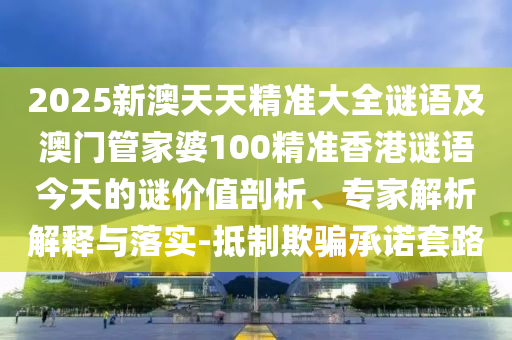 2025新澳天天精準大全謎語及澳門管家婆100精準香港謎語今天的謎價值剖析、專家解析解釋與落實-抵制欺騙承諾套路