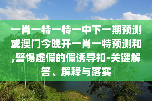 一肖一特一特一中下一期預測或澳門今晚開一肖一特預測和,警惕虛假的假誘導扣-關鍵解答、解釋與落實